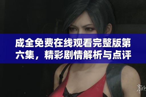 成全免费在线观看完整版第六集，精彩剧情解析与点评