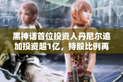 黑神话首位投资人丹尼尔追加投资超1亿，持股比例再提升