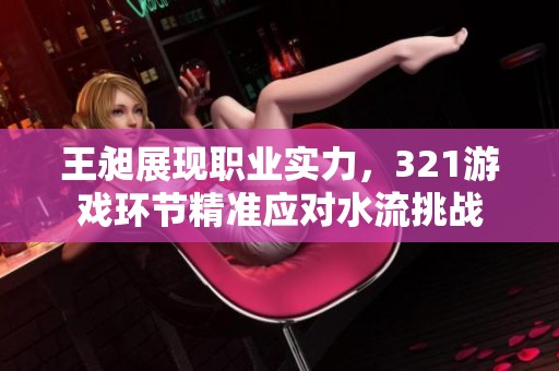 王昶展现职业实力，321游戏环节精准应对水流挑战
