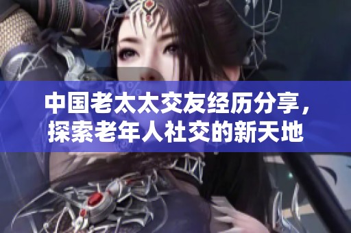 中国老太太交友经历分享，探索老年人社交的新天地