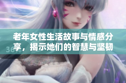 老年女性生活故事与情感分享，揭示她们的智慧与坚韧