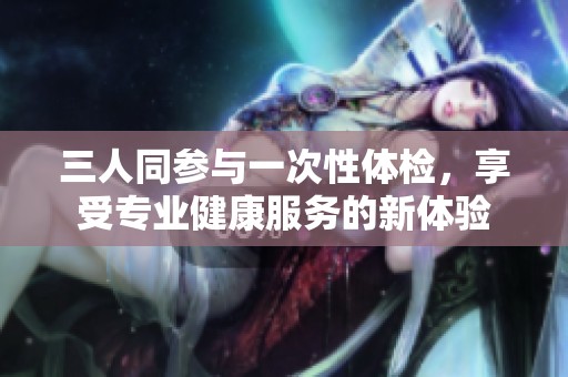三人同参与一次性体检，享受专业健康服务的新体验