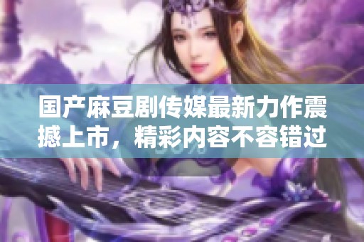 国产麻豆剧传媒最新力作震撼上市，精彩内容不容错过