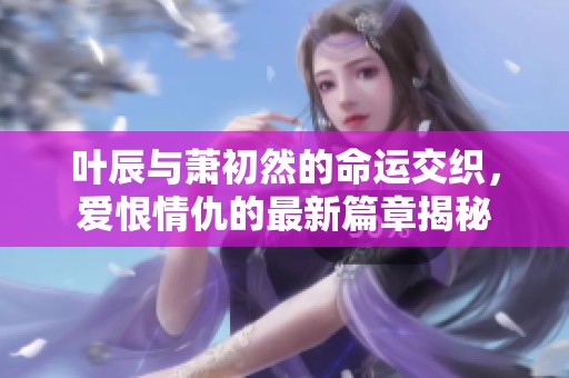 叶辰与萧初然的命运交织，爱恨情仇的最新篇章揭秘