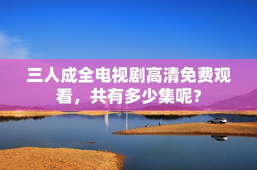 三人成全电视剧高清免费观看，共有多少集呢？