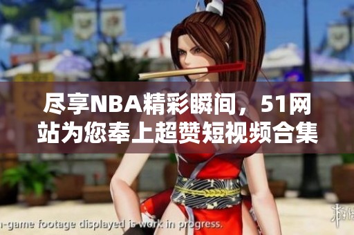 尽享NBA精彩瞬间，51网站为您奉上超赞短视频合集