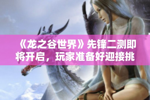 《龙之谷世界》先锋二测即将开启，玩家准备好迎接挑战了吗