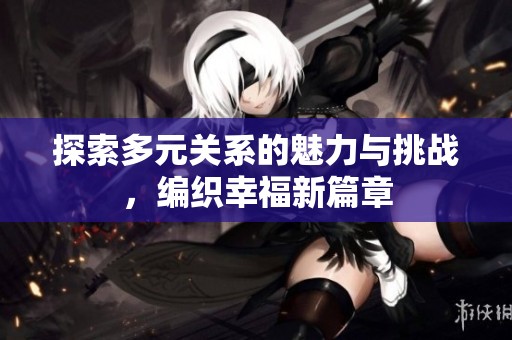 探索多元关系的魅力与挑战，编织幸福新篇章