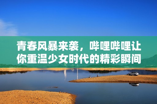 青春风暴来袭，哔哩哔哩让你重温少女时代的精彩瞬间