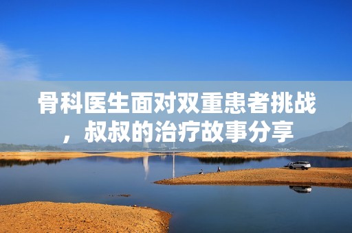 骨科医生面对双重患者挑战，叔叔的治疗故事分享