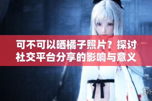 可不可以晒橘子照片？探讨社交平台分享的影响与意义