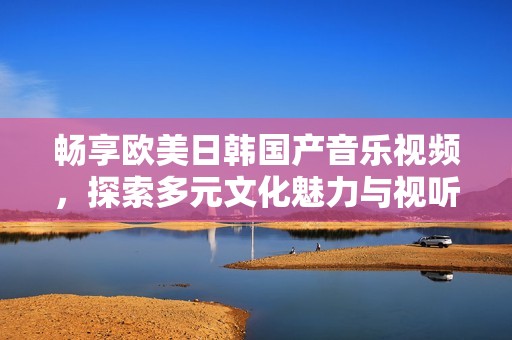 畅享欧美日韩国产音乐视频，探索多元文化魅力与视听盛宴