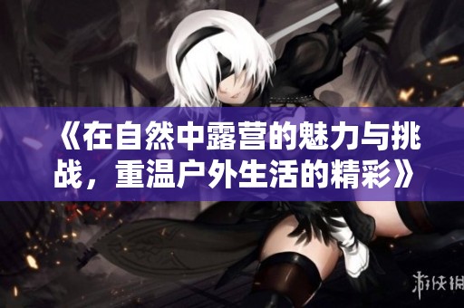 《在自然中露营的魅力与挑战，重温户外生活的精彩》