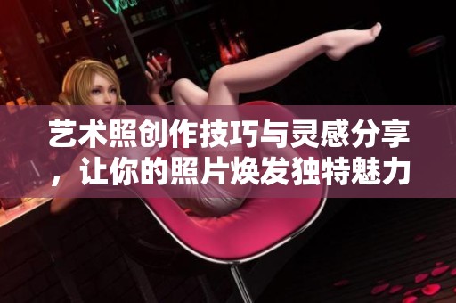 艺术照创作技巧与灵感分享，让你的照片焕发独特魅力