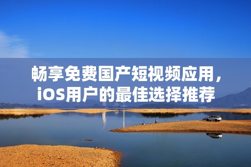 畅享免费国产短视频应用，iOS用户的最佳选择推荐