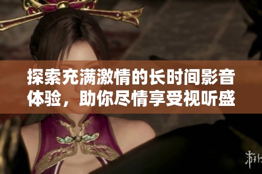探索充满激情的长时间影音体验，助你尽情享受视听盛宴