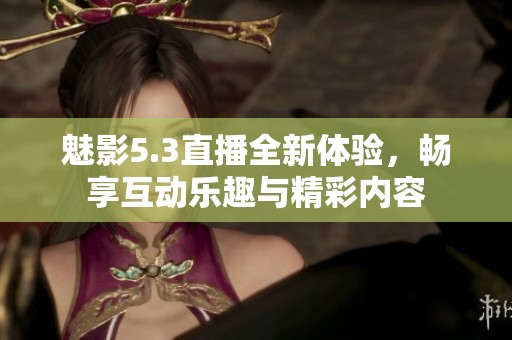 魅影5.3直播全新体验，畅享互动乐趣与精彩内容