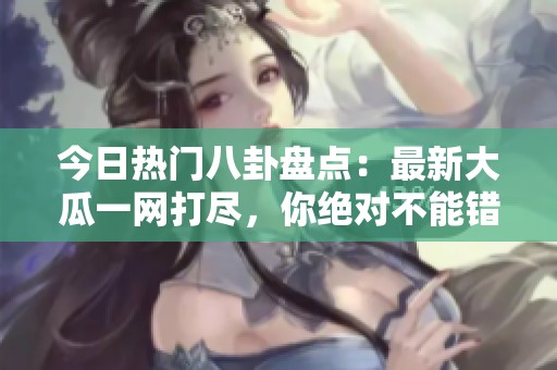 今日热门八卦盘点：最新大瓜一网打尽，你绝对不能错过！