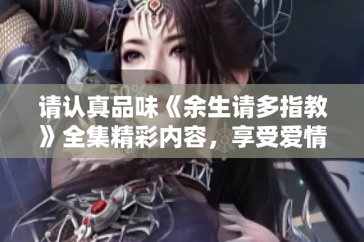 请认真品味《余生请多指教》全集精彩内容，享受爱情与成长之旅