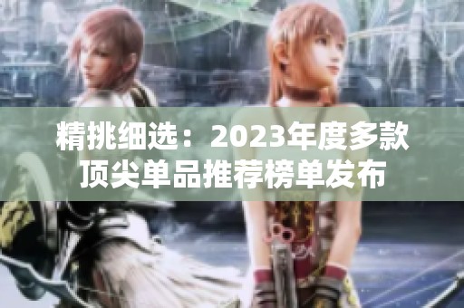 精挑细?。?023年度多款顶尖单品推荐榜单发布