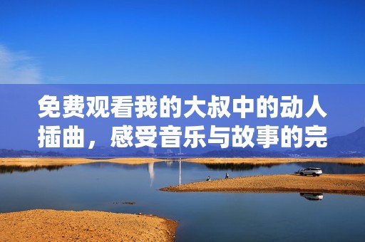 免费观看我的大叔中的动人插曲，感受音乐与故事的完美结合