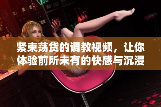 紧束荡货的调教视频，让你体验前所未有的快感与沉浸感