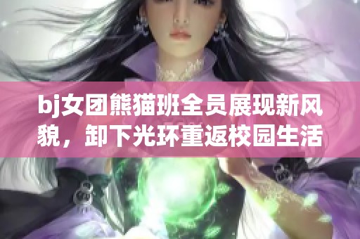 bj女团熊猫班全员展现新风貌，卸下光环重返校园生活