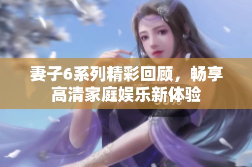 妻子6系列精彩回顾，畅享高清家庭娱乐新体验