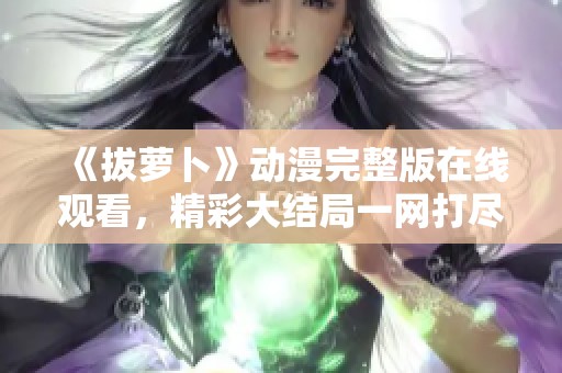 《拔萝卜》动漫完整版在线观看，精彩大结局一网打??！