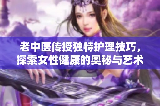 老中医传授独特护理技巧，探索女性健康的奥秘与艺术