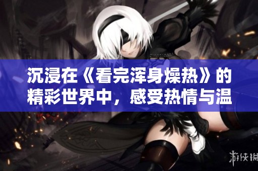 沉浸在《看完浑身燥热》的精彩世界中，感受热情与温度的交织