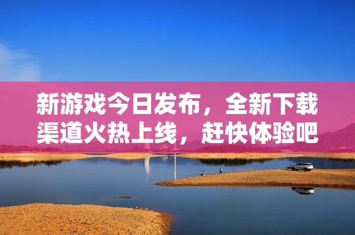 新游戏今日发布，全新下载渠道火热上线，赶快体验吧