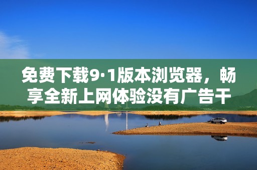 免费下载9·1版本浏览器，畅享全新上网体验没有广告干扰