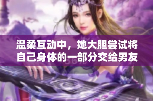 温柔互动中，她大胆尝试将自己身体的一部分交给男友探索
