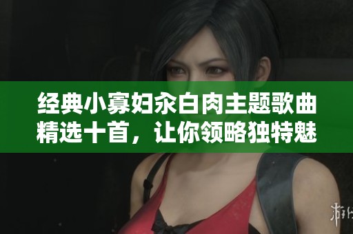 经典小寡妇汆白肉主题歌曲精选十首，让你领略独特魅力