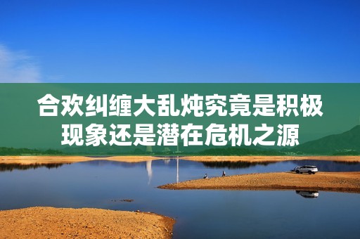 合欢纠缠大乱炖究竟是积极现象还是潜在?；?></a></div>							<div   id=
