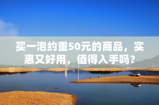 买一泡约重50元的商品，实惠又好用，值得入手吗？