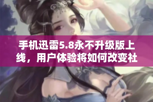 手机迅雷5.8永不升级版上线，用户体验将如何改变社会应用环境