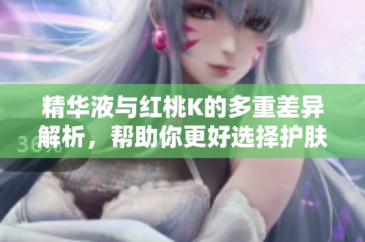 精华液与红桃K的多重差异解析，帮助你更好选择护肤产品