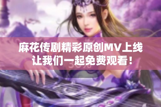 麻花传剧精彩原创MV上线 让我们一起免费观看！